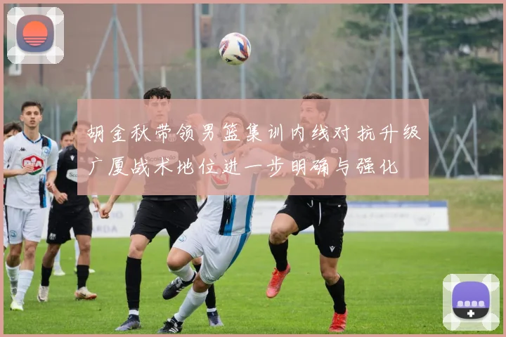 胡金秋带领男篮集训内线对抗升级广厦战术地位进一步明确与强化