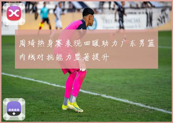 周琦热身赛表现回暖助力广东男篮内线对抗能力显著提升