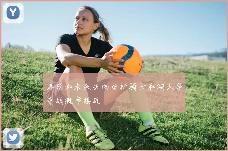 库明加未来去向分析骑士和湖人争夺战概率接近