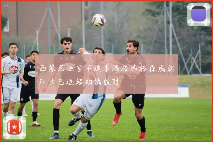 西蒙尼坦言不追求温格弗格森成就压力已远超初执教时