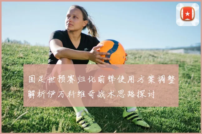 国足世预赛归化前锋使用方案调整解析伊万科维奇战术思路探讨
