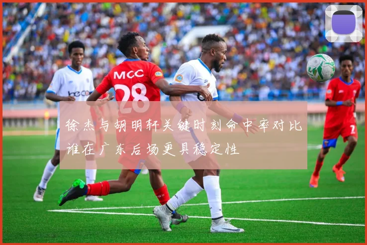 徐杰与胡明轩关键时刻命中率对比谁在广东后场更具稳定性
