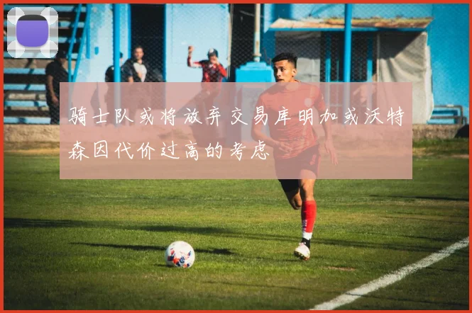骑士队或将放弃交易库明加或沃特森因代价过高的考虑
