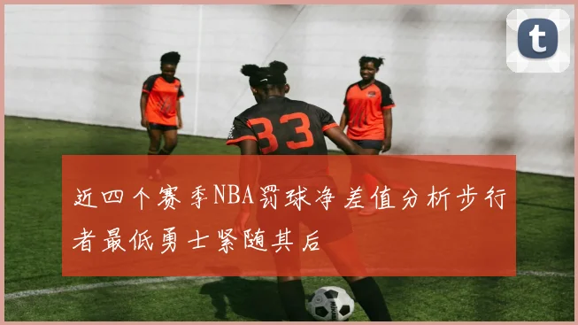近四个赛季NBA罚球净差值分析步行者最低勇士紧随其后