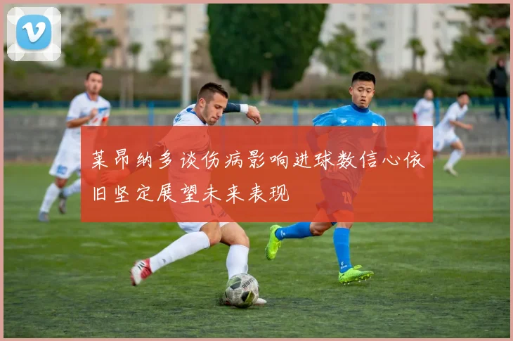 莱昂纳多谈伤病影响进球数信心依旧坚定展望未来表现