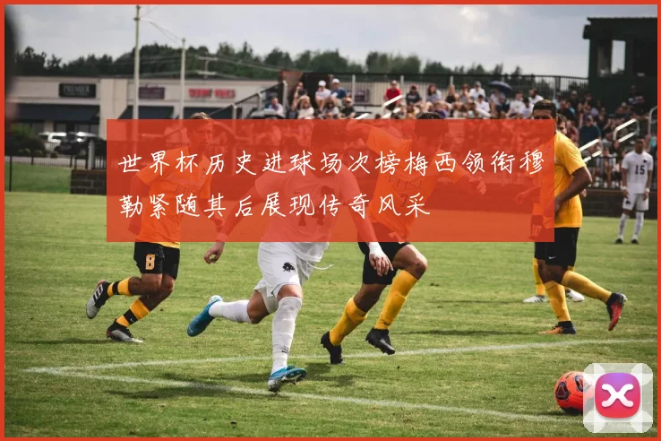 世界杯历史进球场次榜梅西领衔穆勒紧随其后展现传奇风采
