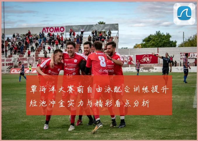 覃海洋大赛前自由泳配合训练提升短池冲金实力与精彩看点分析