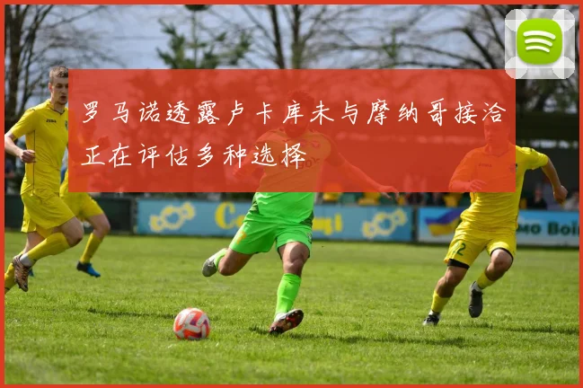 罗马诺透露卢卡库未与摩纳哥接洽正在评估多种选择