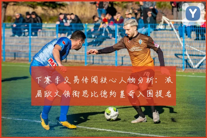 下赛季交易传闻核心人物分析：浓眉欧文领衔恩比德约基奇入围提名